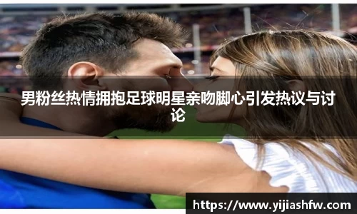 男粉丝热情拥抱足球明星亲吻脚心引发热议与讨论