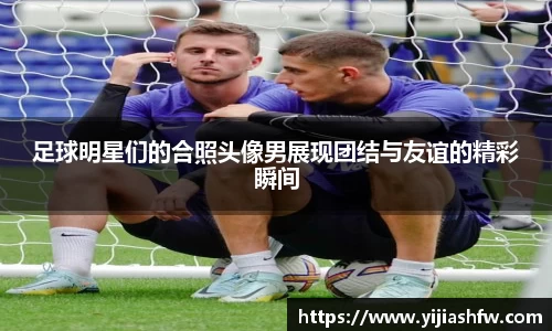 足球明星们的合照头像男展现团结与友谊的精彩瞬间